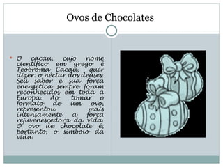 Ovos de Chocolates


 O  cacau,    cujo   nome
 científico em grego é
 Teobroma Cacau,  quer
 dizer: o néctar dos deuses.
 Seu sabor e sua força
 energética sempre foram
 reconhecidos em toda a
 Europa. Ao  tomar o
 formato    de    um   ovo,
 representou           mais
 intensamente     a   força
 rejuvenescedora da vida.
 O ovo de chocolate é,
 portanto, o símbolo da
 vida.
 