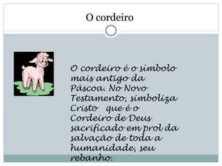 O cordeiro



O cordeiro é o símbolo
mais antigo da
Páscoa. No Novo
Testamento, simboliza
Cristo  que é o
Cordeiro de Deus
sacrificado em prol da
salvação de toda a
humanidade, seu
rebanho. 
 