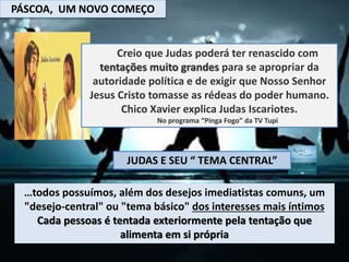 PÁSCOA, UM NOVO COMEÇO
Creio que Judas poderá ter renascido com
tentações muito grandes para se apropriar da
autoridade política e de exigir que Nosso Senhor
Jesus Cristo tomasse as rédeas do poder humano.
Chico Xavier explica Judas Iscariotes.
No programa “Pinga Fogo” da TV Tupi
…todos possuímos, além dos desejos imediatistas comuns, um
"desejo-central" ou "tema básico" dos interesses mais íntimos
Cada pessoas é tentada exteriormente pela tentação que
alimenta em si própria
JUDAS E SEU “ TEMA CENTRAL”
 