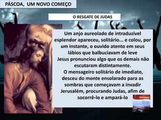 PÁSCOA, UM NOVO COMEÇO
O RESGATE DE JUDAS
Um anjo aureolado de intraduzível
esplendor apareceu, solitário... e colou, por
um instante, o ouvido atento em seus
lábios que balbuciavam de leve
Jesus pronunciou algo que os demais não
escutaram distintamente.
O mensageiro solitário de imediato,
desceu do monte ensolarado para as
sombras que começavam a invadir
Jerusalém, procurando Judas, afim de
socorrê-lo e ampará-lo
 