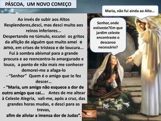 PÁSCOA, UM NOVO COMEÇO
Maria, não fui ainda ao Alto…
Ao invés de subir aos Altos
Resplendores,desci, mas desci muito aos
reinos inferiores...
Despertando no túmulo, escutei os gritos
da aflição de alguém que muito amei e
amo, em crises de tristeza e de loucura...
Fui à sombra abismal para a grande
procura e ao reencontra-lo amargurado e
louco, a ponto de não mais me conhecer
demorei-me a afaga-lo
- “Senhor” Quem é o amigo que te fez
descer…
- “Maria, um amigo não esquece a dor de
outro amigo que cai... Antes de me altear
à Celeste Alegria, vali-me, após a cruz, das
grandes horas mudas, e desci para as
trevas,
afim de aliviar a imensa dor de Judas”.
Senhor,onde
estiveste?Em que
jardim celeste
encontraste o
descanso
necessário?
 