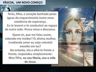 PÁSCOA, UM NOVO COMEÇO
Terás, filho, o coração banhado pelas
águas do esquecimento numa nova
existência de esperança.
Eu te levarei e te conduzirei ao regaço
de outra mãe. Pensa nisso e descansa.
Quem és, que me falas assim,
sabendo-me traidor? És divina mulher,
irradiando amor ou anjo celestial
envolto em luz?
No entanto, ela a olhá-lo frente a
frente, respondeu simplesmente:
Meu filho, eu sou Maria, sou a mãe
de Jesus.
 