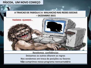 PÁSCOA, UM NOVO COMEÇO
A TRAICAO DE FABIOLA E A MALHACAO NAS REDES SOCIAIS
– DEZEMBRO 2015
TRAÍMOS QUANDO…
Revelemos confidências
Não cumprimos acordos, contratos ou a palavra dada.
Fingimos que está tudo bem deixando de ser nós mesmos
Negligenciamos a nossa vontade em prol dos outros
Deixamos os outros ditarem as regras
Nos vendemos em troca de posições ou favores
Não cumprimos nosso programa reencarnatório
 