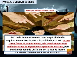 PÁSCOA, UM NOVO COMEÇO
PORQUE MALHAMOS OUTRO?
Quando exaltamos as quedas alheias, buscamos uma forma
de que as nossas não fiquem em evidências e com isso,
passamos desapercebidos perante os outros.
É prazeroso demonizamos quem é pego para nos sentirmos
melhores com nossa própria consciência
Temos a a perfeita desculpa para minha falta de amor, de
misericordia : errou, tem que apanhar.
Atirar pedras é prazeroso, pela maldade em bater em quem
(na grande maioria) não pode se defender.
Isto pode entender-se nas criaturas que ainda não
adquiriram o necessário senso da realidade, mas vós, os que
já sois fortes no conhecimento, não deveis repousar na
indiferença ante os impositivos sagrados da luz acesa, pela
infinita bondade do Cristo, em vosso mundo íntimo.
 