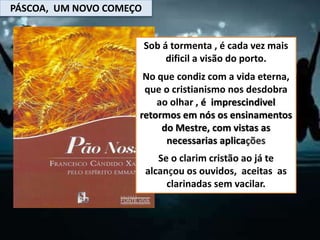 PÁSCOA, UM NOVO COMEÇO
Sob á tormenta , é cada vez mais
dificil a visão do porto.
No que condiz com a vida eterna,
que o cristianismo nos desdobra
ao olhar , é imprescindivel
retormos em nós os ensinamentos
do Mestre, com vistas as
necessarias aplicações
Se o clarim cristão ao já te
alcançou os ouvidos, aceitas as
clarinadas sem vacilar.
 