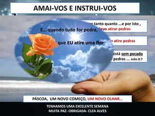 Aquele que dentre vós está sem pecado
seja o primeiro a atirar pedras ... João 8:7
CONHECIMENTO
Aquele que erra, não atire pedrasCONSCIENCIA
Eu erro tanto quanto ...e por isto ,
não devo atirar pedras
RESPONSABILIDADE
AMAI-VOS E INSTRUI-VOS
PÁSCOA, UM NOVO COMEÇO, UM NOVO OLHAR…
E… quando tudo for pedra,
que EU atire uma flor
TENHAMOS UMA EXCELENTE SEMANA
MUITA PAZ- OBRIGADA- CLEA ALVES
 