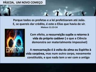 PÁSCOA, UM NOVO COMEÇO
Porque todos os profetas e a lei profetizaram até João.
E, se quereis dar crédito, é este o Elias que havia de vir.
Mateus 11:13-14
Com efeito, a ressurreição supõe o retorno à
vida do próprio cadáver ( o que a Ciência
demonstra ser materialmente impossível)
A reencarnação é à volta da alma ou Espírito à
vida corpórea, mas num outro corpo, novamente
constituído, e que nada tem a ver com o antigo
 