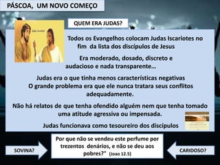PÁSCOA, UM NOVO COMEÇO
QUEM ERA JUDAS?
Todos os Evangelhos colocam Judas Iscariotes no
fim da lista dos discípulos de Jesus
Era moderado, dosado, discreto e
audacioso e nada transparente…
Judas era o que tinha menos características negativas
O grande problema era que ele nunca tratara seus conflitos
adequadamente.
Não há relatos de que tenha ofendido alguém nem que tenha tomado
uma atitude agressiva ou impensada.
Judas funcionava como tesoureiro dos discípulos
Por que não se vendeu este perfume por
trezentos denários, e não se deu aos
pobres?" (Joao 12.5)
SOVINA? CARIDOSO?
 