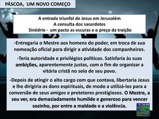 PÁSCOA, UM NOVO COMEÇO
-Entregaria o Mestre aos homens do poder, em troca de sua
nomeação oficial para dirigir a atividade dos companheiros.
-Teria autoridade e privilégios políticos. Satisfaria às suas
ambições, aparentemente justas, com o fim de organizar a
vitória cristã no seio de seu povo.
-Depois de atingir o alto cargo com que contava, libertaria Jesus
e lhe dirigiria os dons espirituais, de modo a utilizá-los para a
conversão de seus amigos e protetores prestigiosos. O Mestre, a
seu ver, era demasiadamente humilde e generoso para vencer
sozinho, por entre a maldade e a violência.
A entrada triunfal de Jesus em Jerusalém
A consulta dos sacerdotes
Sinédrio - um pacto as escuras e o preço da traição
 