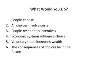 What Would You Do?
1. People choose
2. All choices involve costs
3. People respond to incentives
4. Economic systems influence choice
5. Voluntary trade increases wealth
6. The consequences of choices lie in the
future
 
