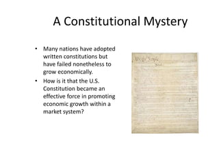 A Constitutional Mystery
• Many nations have adopted
written constitutions but
have failed nonetheless to
grow economically.
• How is it that the U.S.
Constitution became an
effective force in promoting
economic growth within a
market system?
 