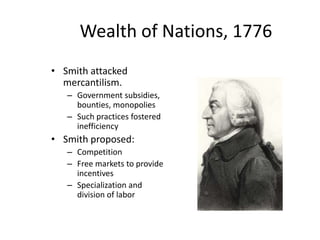 Wealth of Nations, 1776
• Smith attacked
mercantilism.
– Government subsidies,
bounties, monopolies
– Such practices fostered
inefficiency
• Smith proposed:
– Competition
– Free markets to provide
incentives
– Specialization and
division of labor
 