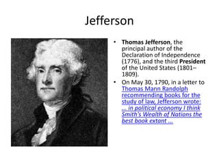 Jefferson
• Thomas Jefferson, the
principal author of the
Declaration of Independence
(1776), and the third President
of the United States (1801–
1809).
• On May 30, 1790, in a letter to
Thomas Mann Randolph
recommending books for the
study of law, Jefferson wrote:
... in political economy I think
Smith’s Wealth of Nations the
best book extant ...
 