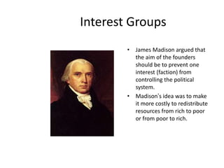 Interest Groups
• James Madison argued that
the aim of the founders
should be to prevent one
interest (faction) from
controlling the political
system.
• Madison’s idea was to make
it more costly to redistribute
resources from rich to poor
or from poor to rich.
 