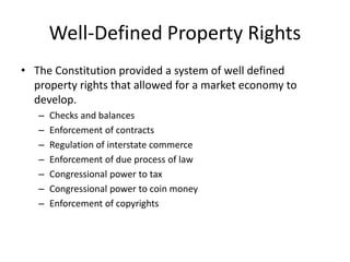 Well-Defined Property Rights
• The Constitution provided a system of well defined
property rights that allowed for a market economy to
develop.
– Checks and balances
– Enforcement of contracts
– Regulation of interstate commerce
– Enforcement of due process of law
– Congressional power to tax
– Congressional power to coin money
– Enforcement of copyrights
 