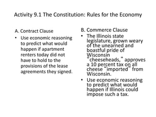 Activity 9.1 The Constitution: Rules for the Economy
A. Contract Clause
• Use economic reasoning
to predict what would
happen if apartment
renters today did not
have to hold to the
provisions of the lease
agreements they signed.
B. Commerce Clause
• The Illinois state
legislature, grown weary
of the unearned and
boastful pride of
Wisconsin
“cheeseheads,” approves
a 10 percent tax on all
cheese “imported” from
Wisconsin.
• Use economic reasoning
to predict what would
happen if Illinois could
impose such a tax.
 
