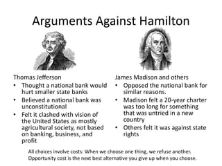 Arguments Against Hamilton
Thomas Jefferson
• Thought a national bank would
hurt smaller state banks
• Believed a national bank was
unconstitutional
• Felt it clashed with vision of
the United States as mostly
agricultural society, not based
on banking, business, and
profit
James Madison and others
• Opposed the national bank for
similar reasons.
• Madison felt a 20-year charter
was too long for something
that was untried in a new
country
• Others felt it was against state
rights
All choices involve costs: When we choose one thing, we refuse another.
Opportunity cost is the next best alternative you give up when you choose.
 