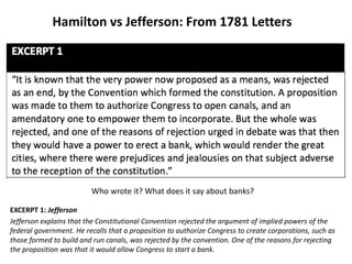 Hamilton vs Jefferson: From 1781 Letters
Who wrote it? What does it say about banks?
EXCERPT 1: Jefferson
Jefferson explains that the Constitutional Convention rejected the argument of implied powers of the
federal government. He recalls that a proposition to authorize Congress to create corporations, such as
those formed to build and run canals, was rejected by the convention. One of the reasons for rejecting
the proposition was that it would allow Congress to start a bank.
 