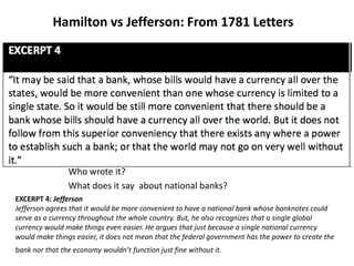 Hamilton vs Jefferson: From 1781 Letters
Who wrote it?
What does it say about national banks?
EXCERPT 4: Jefferson
Jefferson agrees that it would be more convenient to have a national bank whose banknotes could
serve as a currency throughout the whole country. But, he also recognizes that a single global
currency would make things even easier. He argues that just because a single national currency
would make things easier, it does not mean that the federal government has the power to create the
bank nor that the economy wouldn’t function just fine without it.
 