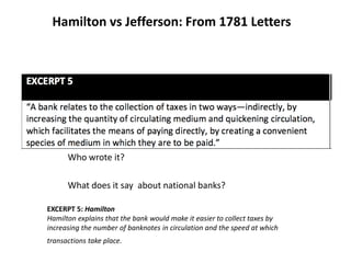 Hamilton vs Jefferson: From 1781 Letters
Who wrote it?
What does it say about national banks?
EXCERPT 5: Hamilton
Hamilton explains that the bank would make it easier to collect taxes by
increasing the number of banknotes in circulation and the speed at which
transactions take place.
 