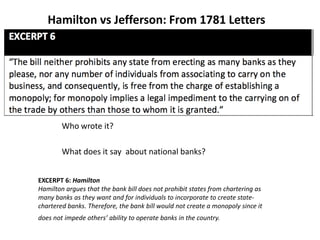 Hamilton vs Jefferson: From 1781 Letters
Who wrote it?
What does it say about national banks?
EXCERPT 6: Hamilton
Hamilton argues that the bank bill does not prohibit states from chartering as
many banks as they want and for individuals to incorporate to create state‐
chartered banks. Therefore, the bank bill would not create a monopoly since it
does not impede others’ ability to operate banks in the country.
 