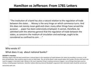 Hamilton vs Jefferson: From 1781 Letters
Who wrote it?
What does it say about national banks?
EXCERPT 9: Hamilton
Hamilton argues that the bank would have a natural place in the regulation of trade between the states by providing a currency, in the
form of banknotes, that could be used to carry on that trade. The use of the bank’s notes would reduce the number of coins that had to be
used to engage in interstate trade. Money is the most important thing in making commerce happen. Lots of things have been used as
money, including paper banknotes. Hamilton refutes Attorney General Randolph’s argument that interstate trade should be carried out
exclusively with coin.
“The institution of a bank has also a natural relation to the regulation of trade
between the states. . . Money is the very hinge on which commerce turns. And
this does not merely mean gold and silver; many other things have served the
purpose . . .paper has been extensively employed. It cannot, therefore, be
admitted with the attorney general that the regulation of trade between the
states, as concerns the medium of circulation and exchange, ought to be
considered as confined to coin . . .”
 