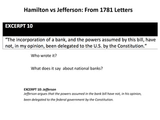 Hamilton vs Jefferson: From 1781 Letters
Who wrote it?
What does it say about national banks?
EXCERPT 10: Jefferson
Jefferson argues that the powers assumed in the bank bill have not, in his opinion,
been delegated to the federal government by the Constitution.
 