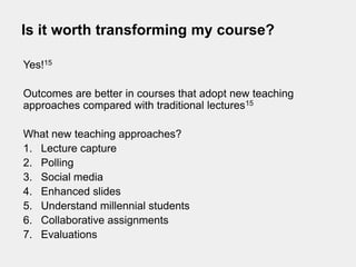 Is it worth transforming my course?

Yes!15

Outcomes are better in courses that adopt new teaching
approaches compared with traditional lectures15

What new teaching approaches?
1. Lecture capture
2. Polling
3. Social media
4. Enhanced slides
5. Understand millennial students
6. Collaborative assignments
7. Evaluations
 