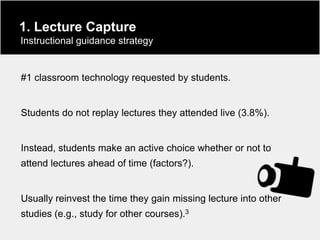 1. Lecture Capture
Instructional guidance strategy


#1 classroom technology requested by students.


Students do not replay lectures they attended live (3.8%).


Instead, students make an active choice whether or not to
attend lectures ahead of time (factors?).


Usually reinvest the time they gain missing lecture into other
studies (e.g., study for other courses).3
 