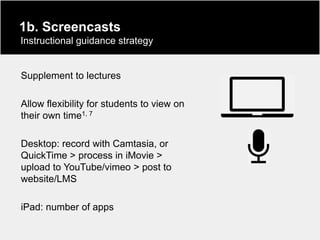 1b. Screencasts
Instructional guidance strategy


Supplement to lectures

Allow flexibility for students to view on
their own time1, 7

Desktop: record with Camtasia, or
QuickTime > process in iMovie >
upload to YouTube/vimeo > post to
website/LMS

iPad: number of apps
 