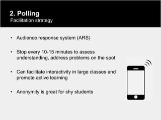 2. Polling
Facilitation strategy


• Audience response system (ARS)

• Stop every 10-15 minutes to assess
  understanding, address problems on the spot

• Can facilitate interactivity in large classes and
  promote active learning

• Anonymity is great for shy students
 
