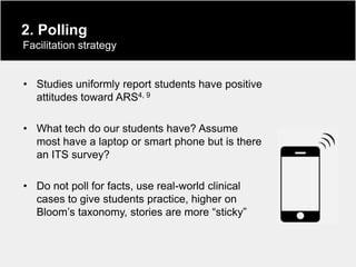 2. Polling
Facilitation strategy


• Studies uniformly report students have positive
  attitudes toward ARS4, 9

• What tech do our students have? Assume
  most have a laptop or smart phone but is there
  an ITS survey?

• Do not poll for facts, use real-world clinical
  cases to give students practice, higher on
  Bloom‟s taxonomy, stories are more “sticky”
 