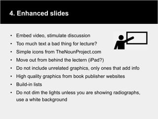 4. Enhanced slides


• Embed video, stimulate discussion
• Too much text a bad thing for lecture?
• Simple icons from TheNounProject.com
• Move out from behind the lectern (iPad?)
• Do not include unrelated graphics, only ones that add info
• High quality graphics from book publisher websites
• Build-in lists
• Do not dim the lights unless you are showing radiographs,
  use a white background
 