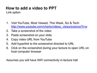 How to add a video to PPT
Link option


1. Visit YouTube, Most Viewed, This Week, Sci & Tech:
   http://www.youtube.com/charts/videos_views/science?t=w
2. Take a screenshot of the video
3. Paste screenshot on your slide
4. Copy video URL from YouTube
5. Add hyperlink to the screenshot directed to URL
6. Click on the screenshot during your lecture to open URL on
   host computer browser

Assumes you will have WiFi connectivity in lecture hall
 