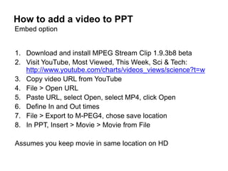 How to add a video to PPT
Embed option


1. Download and install MPEG Stream Clip 1.9.3b8 beta
2. Visit YouTube, Most Viewed, This Week, Sci & Tech:
   http://www.youtube.com/charts/videos_views/science?t=w
3. Copy video URL from YouTube
4. File > Open URL
5. Paste URL, select Open, select MP4, click Open
6. Define In and Out times
7. File > Export to M-PEG4, chose save location
8. In PPT, Insert > Movie > Movie from File

Assumes you keep movie in same location on HD
 