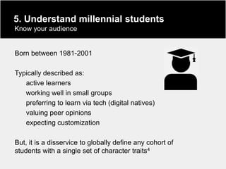 5. Understand millennial students
Know your audience


Born between 1981-2001

Typically described as:
   active learners
   working well in small groups
   preferring to learn via tech (digital natives)
   valuing peer opinions
   expecting customization

But, it is a disservice to globally define any cohort of
students with a single set of character traits4
 