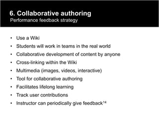 6. Collaborative authoring
Performance feedback strategy


• Use a Wiki
• Students will work in teams in the real world
• Collaborative development of content by anyone
• Cross-linking within the Wiki
• Multimedia (images, videos, interactive)
• Tool for collaborative authoring
• Facilitates lifelong learning
• Track user contributions
• Instructor can periodically give feedback14
 