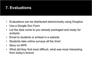 7. Evaluations


• Evaluations can be distributed electronically using Dropbox
• Use a Google Doc Form
• Let the data come to you already packaged and ready for
  analysis
• Email to students or embed in a website
• Students take online surveys all the time!
• Story on NPR
• What did they find most difficult, what was most interesting
  from today‟s lecture
 