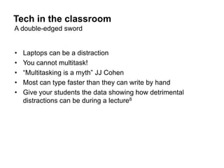 Tech in the classroom
A double-edged sword


•   Laptops can be a distraction
•   You cannot multitask!
•   “Multitasking is a myth” JJ Cohen
•   Most can type faster than they can write by hand
•   Give your students the data showing how detrimental
    distractions can be during a lecture8
 