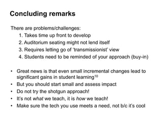 Concluding remarks

There are problems/challenges:
   1. Takes time up front to develop
   2. Auditorium seating might not lend itself
   3. Requires letting go of „transmissionist‟ view
   4. Students need to be reminded of your approach (buy-in)

• Great news is that even small incremental changes lead to
  significant gains in student learning10
• But you should start small and assess impact
• Do not try the shotgun approach!
• It‟s not what we teach, it is how we teach!
• Make sure the tech you use meets a need, not b/c it‟s cool
 