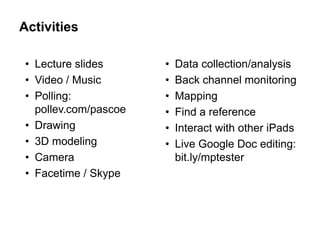 Activities

 • Lecture slides      •   Data collection/analysis
 • Video / Music       •   Back channel monitoring
 • Polling:            •   Mapping
   pollev.com/pascoe   •   Find a reference
 • Drawing             •   Interact with other iPads
 • 3D modeling         •   Live Google Doc editing:
 • Camera                  bit.ly/mptester
 • Facetime / Skype
 