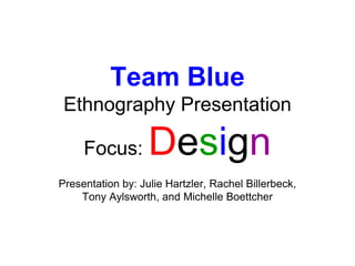 Team BlueEthnography Presentation Focus: Design Presentation by: Julie Hartzler, Rachel Billerbeck,  Tony Aylsworth, and Michelle Boettcher 