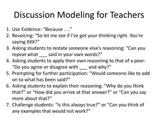 Discussion Modeling for Teachers
1. Use Evidence: “Because . . .”
2. Revoicing: “So let me see if I’ve got your thinking right. You’re
saying XXX?”
3. Asking students to restate someone else’s reasoning: “Can you
repeat what ___ said in your own words?”
4. Asking students to apply their own reasoning to that of a peer:
“Do you agree or disagree with ___ and why?”
5. Prompting for further participation: “Would someone like to add
on to what has been said?”
6. Asking students to explain their reasoning: “Why do you think
that?” or “How did you arrive at that answer?” or “Can you say
more about that?”
7. Challenge students: “Is this always true?” or “Can you think of
any examples that would not work?”
 