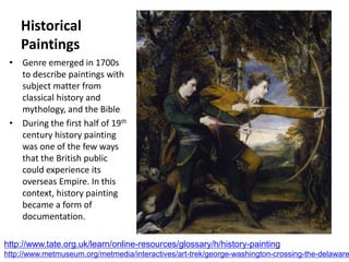 Historical
Paintings
• Genre emerged in 1700s
to describe paintings with
subject matter from
classical history and
mythology, and the Bible
• During the first half of 19th
century history painting
was one of the few ways
that the British public
could experience its
overseas Empire. In this
context, history painting
became a form of
documentation.
http://www.tate.org.uk/learn/online-resources/glossary/h/history-painting
http://www.metmuseum.org/metmedia/interactives/art-trek/george-washington-crossing-the-delaware
 