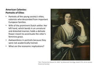 American Colonies:
Portraits of Elites
• Portraits of the young society’s elites,
colonists who descended from important
European families.
• Wife of the prominent Dutch settler. Her
left hand, which bends in an unnatural
and distorted manner, holds a delicate
flower meant to accentuate the sitter’s
feminine grace.
• Awkwardness in portraits because they
were not academically trained.
• What are the economic implications?
 