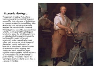 Economic Ideology . . .
This portrait of leading Philadelphia
businessman and inventor Patrick Lyon is
unusual for its era because of its depiction
of a subject engaged in manual labor. John
Neagle was only twenty-nine when he
received the commission for this work.
Patrick Lyon was a wealthy, successful man
when he commissioned Neagle to paint
him, but he asked the artist to depict him
as a blacksmith, the vocation in which he
had begun his career. In the early
nineteenth century, people who could
afford such large-scale, heroic images of
themselves usually preferred to be
depicted in formal dress and surrounded
by expensive objects, implying their
aristocratic status. In contrast, Lyon
explicitly told Neagle that he did “not wish
to be represented as what I am not—a
gentleman.”[1] because he viewed the
working class as honest and upper class as
a source of injustice.
 