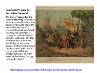 Paintings: Primary or
Secondary Sources?
The phrase “created at the
time under study” provided a
focus for their discussion and
decision. The page about the
item identifies this as a
chromolithograph published
in 1893, and Columbus is
thought to have visited San
Salvador in October of 1492.
With those dates in mind,
would this be a primary
source for studying Columbus’
first encounter with land in
the New World? It was
created 400 years after the
event, definitely not “at the
time under study.”
https://blogs.loc.gov/teachers/2011/10/what-makes-a-primary-source-a-primary-source/
 