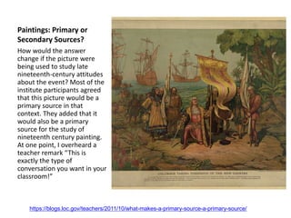 Paintings: Primary or
Secondary Sources?
How would the answer
change if the picture were
being used to study late
nineteenth-century attitudes
about the event? Most of the
institute participants agreed
that this picture would be a
primary source in that
context. They added that it
would also be a primary
source for the study of
nineteenth century painting.
At one point, I overheard a
teacher remark “This is
exactly the type of
conversation you want in your
classroom!”
https://blogs.loc.gov/teachers/2011/10/what-makes-a-primary-source-a-primary-source/
 