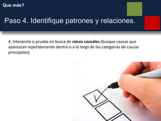 Que más?
Paso 4. Identifique patrones y relaciones.
4. Interprete o pruebe en busca de raíces causales (busque causas que
aparezcan repetidamente dentro o a lo largo de las categorías de causas
principales).
 
