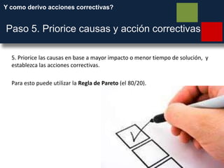 Y como derivo acciones correctivas?
Paso 5. Priorice causas y acción correctivas
5. Priorice las causas en base a mayor impacto o menor tiempo de solución, y
establezca las acciones correctivas.
Para esto puede utilizar la Regla de Pareto (el 80/20).
 